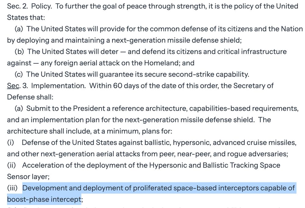 Screengrab of text from the EO cited in the post.
Text reads: Sec. 2.  Policy.  To further the goal of peace through strength, it is the policy of the United States that: 
     (a)  The United States will provide for the common defense of its citizens and the Nation by deploying and maintaining a next-generation missile defense shield; 
     (b)  The United States will deter — and defend its citizens and critical infrastructure against — any foreign aerial attack on the Homeland; and
     (c)  The United States will guarantee its secure second-strike capability. 
Sec. 3.  Implementation.  Within 60 days of the date of this order, the Secretary of Defense shall: 
     (a)  Submit to the President a reference architecture, capabilities-based requirements, and an implementation plan for the next-generation missile defense shield.  The architecture shall include, at a minimum, plans for: 
(i)     Defense of the United States against ballistic, hypersonic, advanced cruise missiles, and other next-generation aerial attacks from peer, near-peer, and rogue adversaries; 
(ii)    Acceleration of the deployment of the Hypersonic and Ballistic Tracking Space Sensor layer;  
(iii)   Development and deployment of proliferated space-based interceptors capable of boost-phase intercept;  

The last bit -- Development and deployment of proliferated space-based interceptors capable of boost-phase intercept -- is highlighted