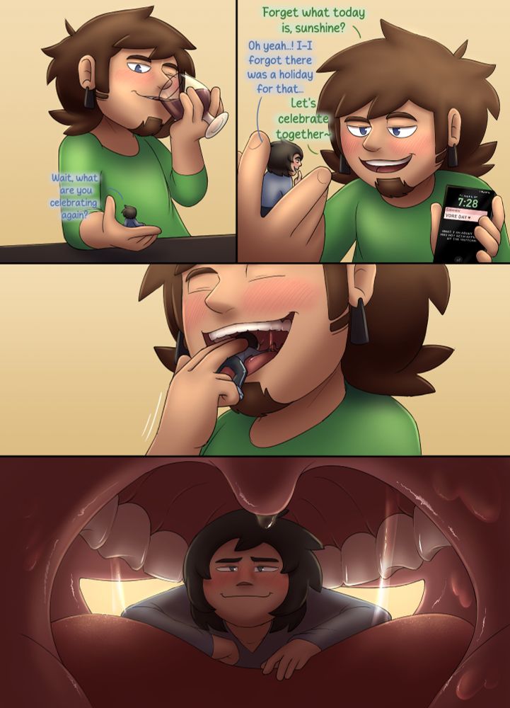 A three page vore day comic featuring my OCs Lloyd (menni/tiny) and Byron (human). In page 1, Byron holds Lloyd in his hand and sips wine. Lloyd asks, "Wait, what are you celebrating again?" Byron brings his phone up for Lloyd to see, showing the date as 8/8, and he asks, "Forget what today is, sunshine?" Lloyd replies, "Oh yeah...! I-I forgot there was a holiday for that..." Byron slyly says, "Let's celebrate together~" Byron then joyfully shoves Lloyd into his mouth. Lloyd appears rather pleased with this.