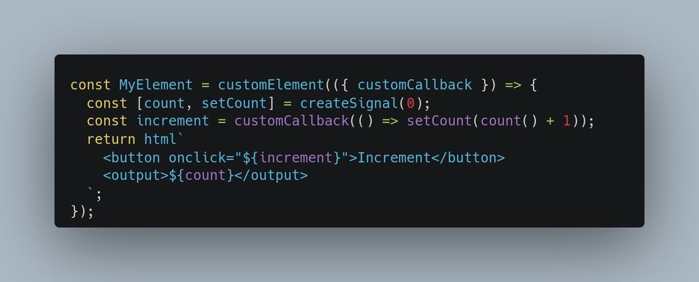 const MyElement = customElement(({ customCallback }) => {
  const [count, setCount] = createSignal(0);
  const increment = customCallback(() => setCount(count() + 1));
  return html`
    <button onclick="${increment}">Increment</button>
    <output>${count}</output>
  `;
});