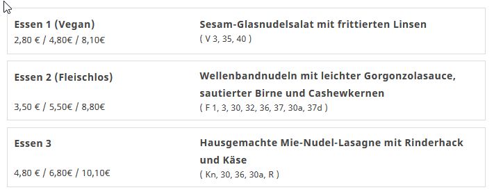 Mensa-Menü:
Essen 1: Sesam-Glasnudelsalat mit frittierten Linsen
Essen 2: Wellenbandnudeln mit leichter Gorgonzolasauce, sautierter Birne und Cashewkernen 
Essen 3: Hausgemachte Mie-Nudel-Lasagne mit Rinderhack und Käse 