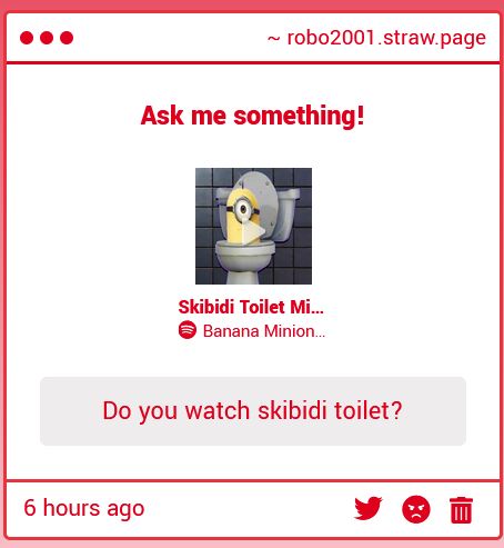 A strawpage askbox with text as follows:

~ robo2001.straw.page
Ask me something!

(In between these two pieces is an image of the head of a minion (long yellow, singular eye with a goggle and small tuft of hair) that is frowning and sticking out of an open toilet. It is in front of a gray checkered background)

Skibidi Toilet Minion
(Spotify Logo) Banana Minion...

Do you watch skibidi toilet?
6 hours ago