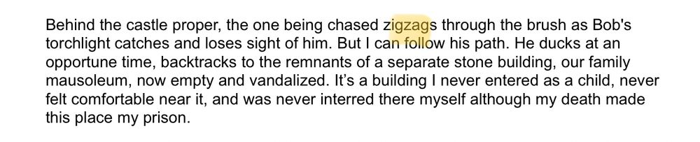 Behind the castle proper, the one being chased zigzags through the brush as Bob's torchlight catches and loses sight of him. But I can follow his path. He ducks at an opportune time, backtracks to the remnants of a separate stone building, our family mausoleum, now empty and vandalized. It’s a building I never entered as a child, never felt comfortable near it, and was never interred there myself although my death made this place my prison. 