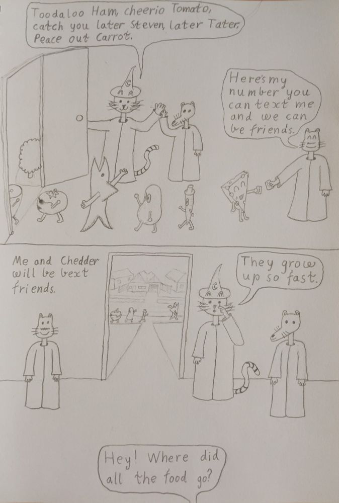 frame 9 wizard kitty is holding the front door open and the food is walking out the door, the tomato is wearing sunglasses and the carrot is wearing a tophat, wizard kitty says toodaloo ham cherrio tomato catch you later steven, later tater, peace out carrot, gerard and the cheese are handing each other pieces of paper and gerard says heres my number so you can text me and we can be friends
frame 10 the food are going their separate ways, wizard kitty says they grow up so fast as he wipes a tear away, gerard says me and chedder will be bext (best text) friends, the owner out of frame yells hey were did all the food go?