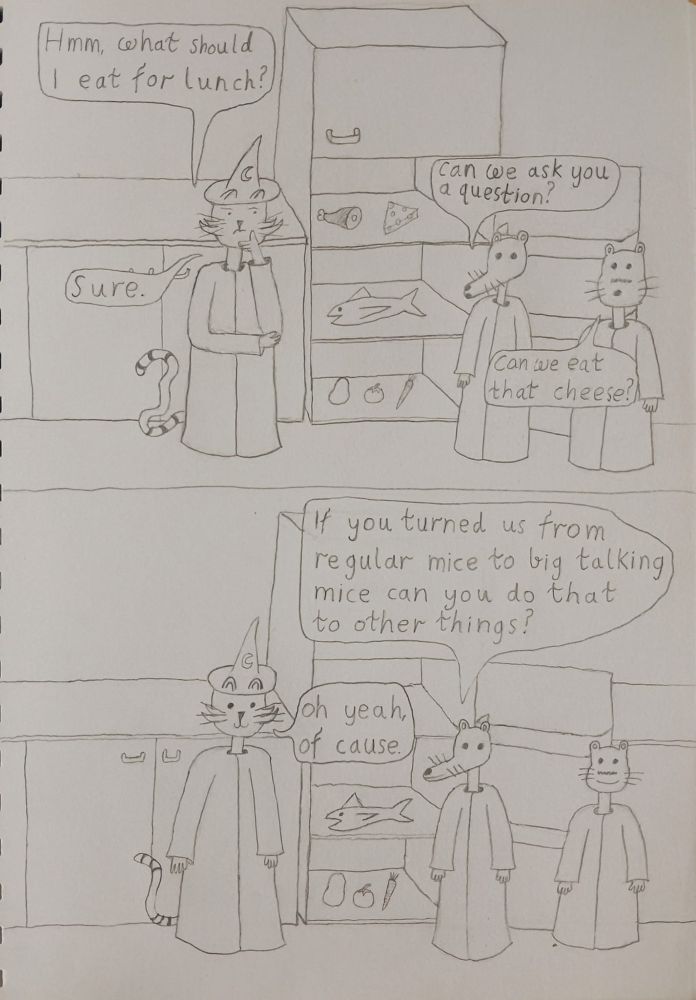 frame 1 wizard kitty is looking at the fridge thoughtfully and says hmm what should i eat for lunch, rheese asks if they can ask a question and wizard kitty says sure, gerard asks can we eat that cheese
frame 2 rheese asks if you turned us from regular mice into big talking mice can you do that for other things wizard kitty says yeah of cause