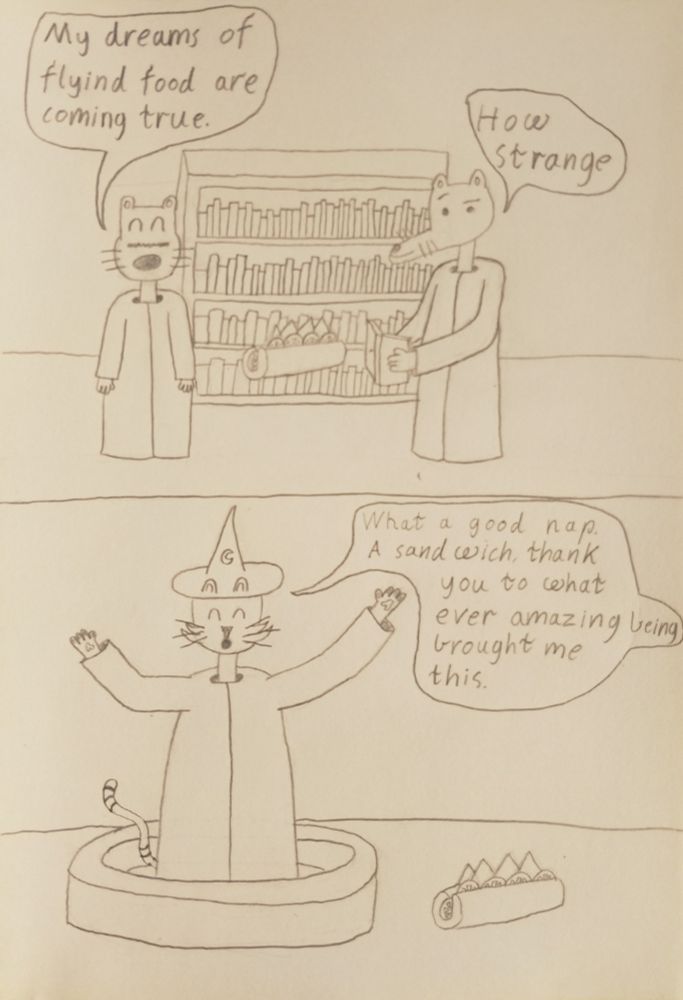 frame 15 the sandwich floats past gerard and rheese gerard says my dreams of flying food are coming true rheese says how strange
frame 16 wizard kitty wakes up from his nap with the sandwich next to his bed and he says what a good nape a sandwich thank you to what ever amazing being brought me this