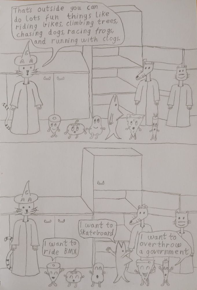 frame 7 wizard kitty explains to his new friends thats outside you can do lots of fun things like riding bikes climbing trees chasing dogs racing frogs and running with clogs
frame 8 the ham says I want to ride bmx the fish says i want to skateboard the carrot says I want to overthrow a government