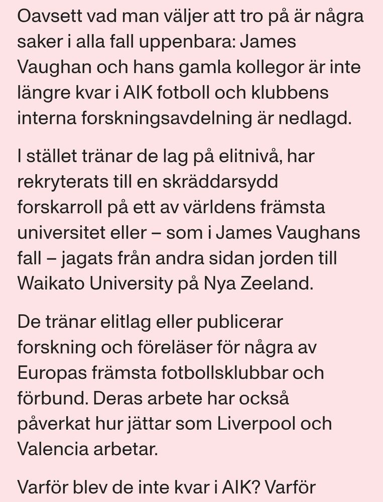 Oavsett vad man väljer att tro på är några saker i alla fall uppenbara: James Vaughan och hans gamla kollegor är inte längre kvar i AIK fotboll och klubbens interna forskningsavdelning är nedlagd. 

I stället tränar de lag på elitnivå, har rekryterats till en skräddarsydd forskarroll på ett av världens främsta universitet eller – som i James Vaughans fall – jagats från andra sidan jorden till Waikato University på Nya Zeeland.

De tränar elitlag eller publicerar forskning och föreläser för några av Europas främsta fotbollsklubbar och förbund. Deras arbete har också påverkat hur jättar som Liverpool och Valencia arbetar.

Varför blev de inte kvar i AIK? 