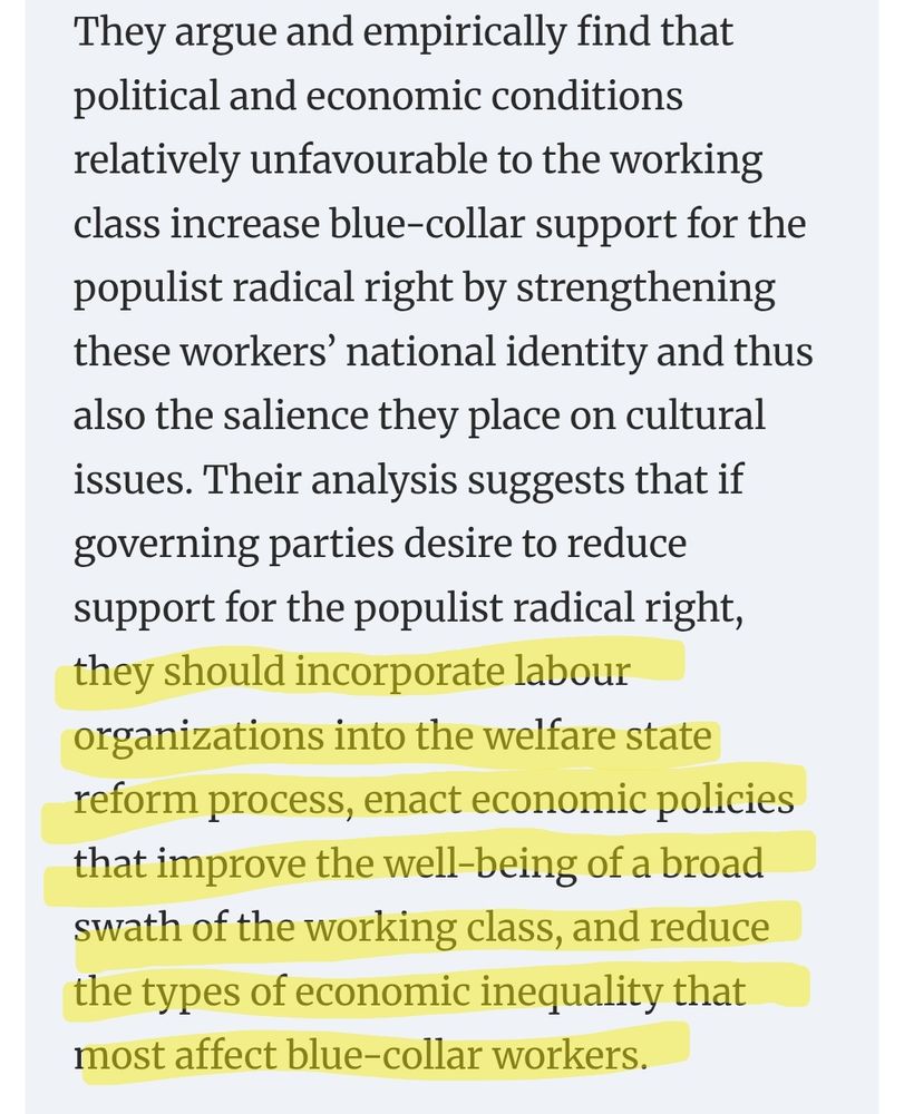 "They argue and empirically find that political and economic conditions relatively unfavourable to the working class increase blue-collar support for the populist radical right by strengthening these workers’ national identity and thus also the salience they place on cultural issues. Their analysis suggests that if governing parties desire to reduce support for the populist radical right, they should incorporate labour organizations into the welfare state reform process, enact economic policies that improve the well-being of a broad swath of the working class, and reduce the types of economic inequality that most affect blue-collar workers."