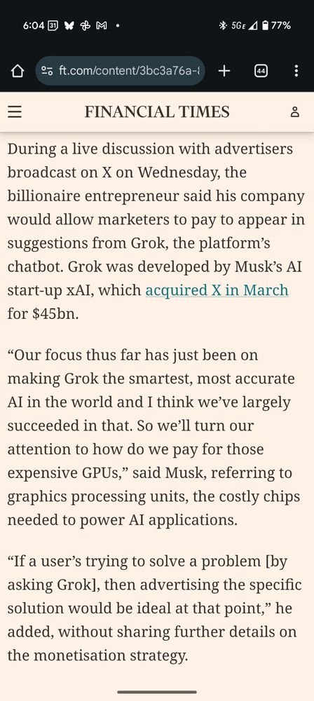 During a live discussion with advertisers broadcast on X on Wednesday, the billionaire entrepreneur said his company would allow marketers to pay to appear in suggestions from Grok, the platform’s chatbot. Grok was developed by Musk’s AI start-up xAI, which acquired X in March for $45bn.

“Our focus thus far has just been on making Grok the smartest, most accurate AI in the world and I think we’ve largely succeeded in that. So we’ll turn our attention to how do we pay for those expensive GPUs,” said Musk, referring to graphics processing units, the costly chips needed to power AI applications.


“If a user’s trying to solve a problem [by asking Grok], then advertising the specific solution would be ideal at that point,” he added, without sharing further details on the monetisation strategy.
