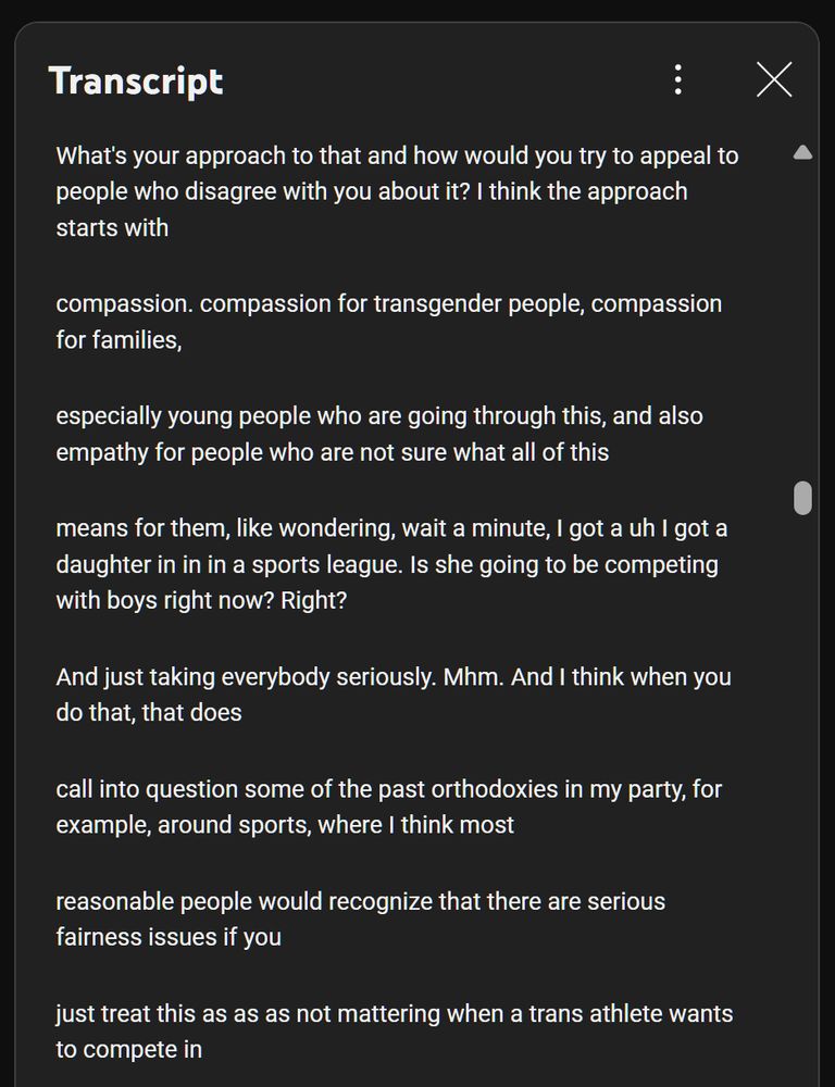 Pete Buttigieg interviewed about trans sports issues in the wake of Rahm Emanuel being outright transphobic, transcript:

What's your approach to that and how would you try to appeal to people who disagree with you about it? I think the approach starts with
compassion. compassion for transgender people, compassion for families,
especially young people who are going through this, and also empathy for people who are not sure what all of this
means for them, like wondering, wait a minute, I got a uh I got a daughter in in in a sports league. Is she going to be competing with boys right now? Right?
And just taking everybody seriously. Mhm. And I think when you do that, that does
call into question some of the past orthodoxies in my party, for example, around sports, where I think most
reasonable people would recognize that there are serious fairness issues if you