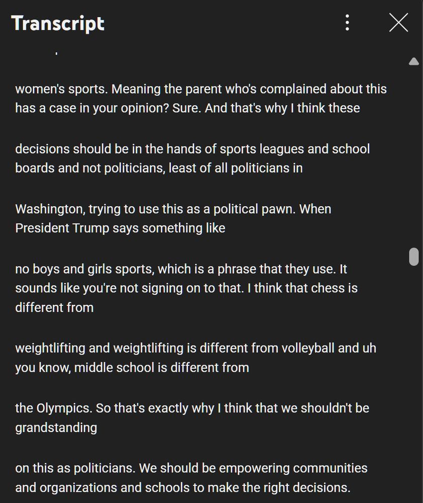 just treat this as as as not mattering when a trans athlete wants to compete in
women's sports. Meaning the parent who's complained about this has a case in your opinion? Sure. And that's why I think these
decisions should be in the hands of sports leagues and school boards and not politicians, least of all politicians in
Washington, trying to use this as a political pawn. When President Trump says something like
no boys and girls sports, which is a phrase that they use. It sounds like you're not signing on to that. I think that chess is different from
weightlifting and weightlifting is different from volleyball and uh you know, middle school is different from
the Olympics. So that's exactly why I think that we shouldn't be grandstanding
on this as politicians. We should be empowering communities and organizations and schools to make the right decisions.