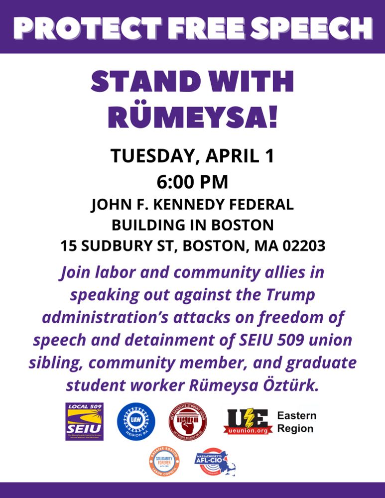 PROTECT FREE SPEECH
STAND WITH RÜMEYSA!
TUESDAY, APRIL 1 6:00 PM
JOHN F. KENNEDY FEDERAL
BUILDING IN BOSTON
15 SUDBURY ST, BOSTON, MA 02203
Join labor and community allies in speaking out against the Trump administration's attacks on freedom of speech and detainment of SEIU 509 union sibling, community member, and graduate student worker Rümeysa Öztürk.