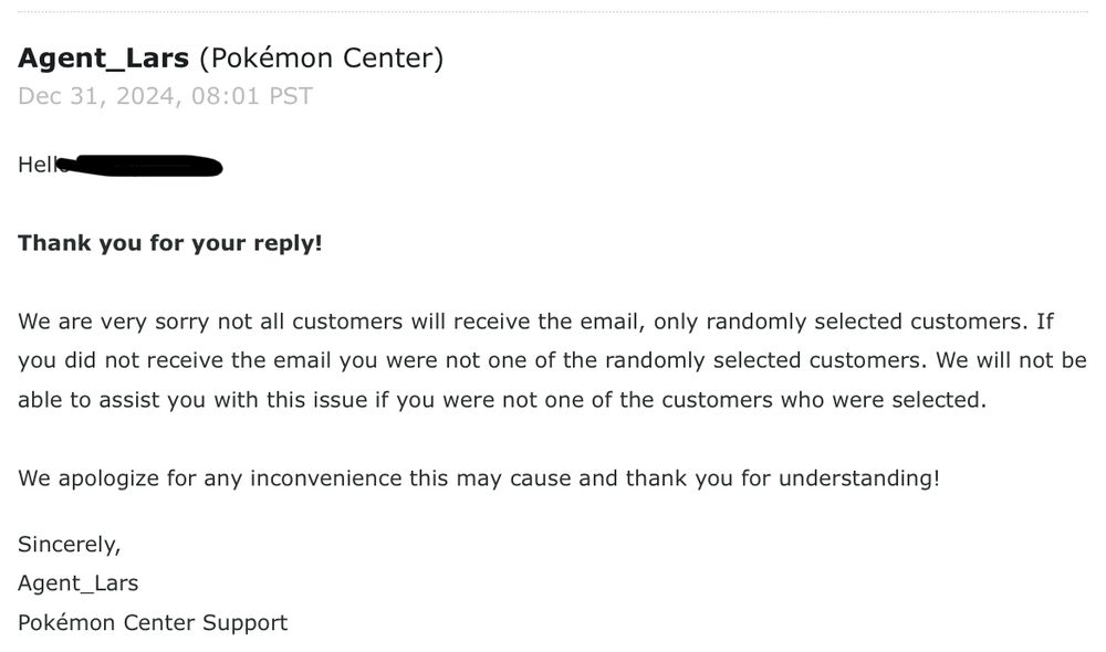 An email response from the Pokemon Center support. Reads as follows:
“Hello [REDACTED],
 
Thank you for your reply!
 
We are very sorry not all customers will receive the email, only randomly selected customers. If you did not receive the email you were not one of the randomly selected customers. We will not be able to assist you with this issue if you were not one of the customers who were selected.
 
We apologize for any inconvenience this may cause and thank you for understanding!”