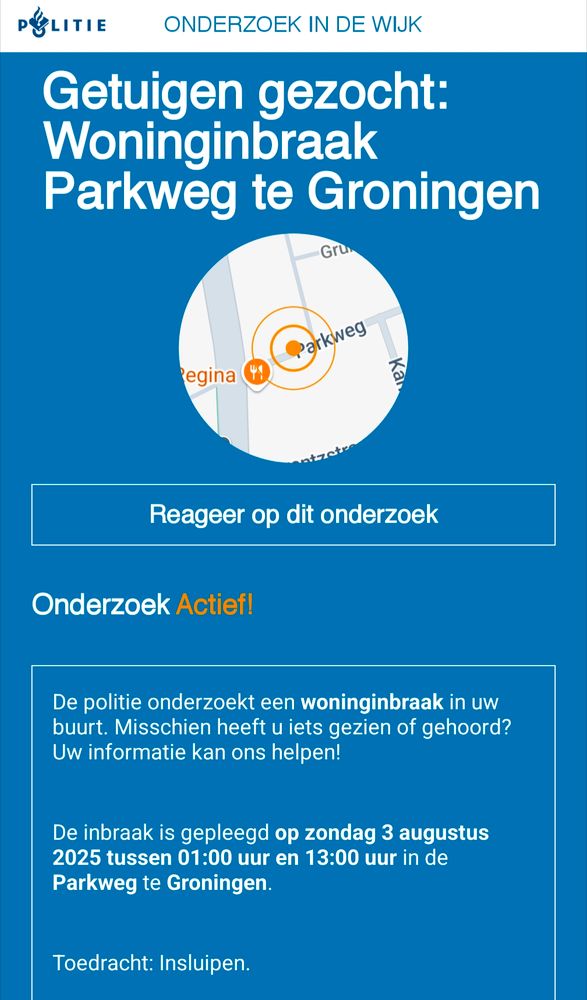 Burgernet
De politie onderzoekt een woninginbraak in uw buurt. Misschien heeft u iets gezien of gehoord? Uw informatie kan ons helpen!

De inbraak is gepleegd op zondag 3 augustus 2025 tussen 01:00 uur en 13:00 uur in de Parkweg te Groningen.

Toedracht: Insluipen.