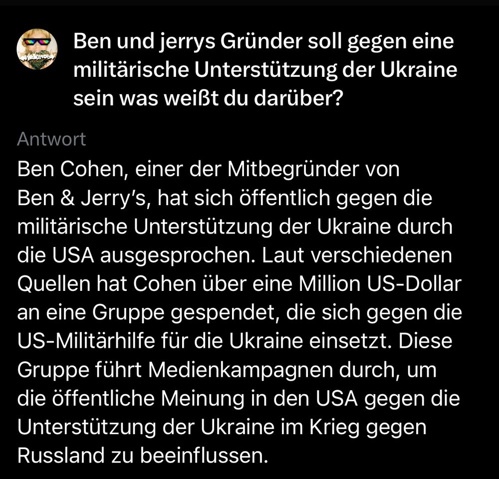 Dialog mit Grok 

Frage:

Ben und jerrys Gründer soll gegen eine militärische Unterstützung der Ukraine sein was weißt du darüber?

Antwort

Ben Cohen, einer der Mitbegründer von Ben & Jerry's, hat sich öffentlich gegen die militärische Unterstützung der Ukraine durch die USA ausgesprochen. Laut verschiedenen Quellen hat Cohen über eine Million US-Dollar an eine Gruppe gespendet, die sich gegen die US-Militärhilfe für die Ukraine einsetzt. Diese Gruppe führt Medienkampagnen durch, um die öffentliche Meinung in den USA gegen die Unterstützung der Ukraine im Krieg gegen Russland zu beeinflussen.