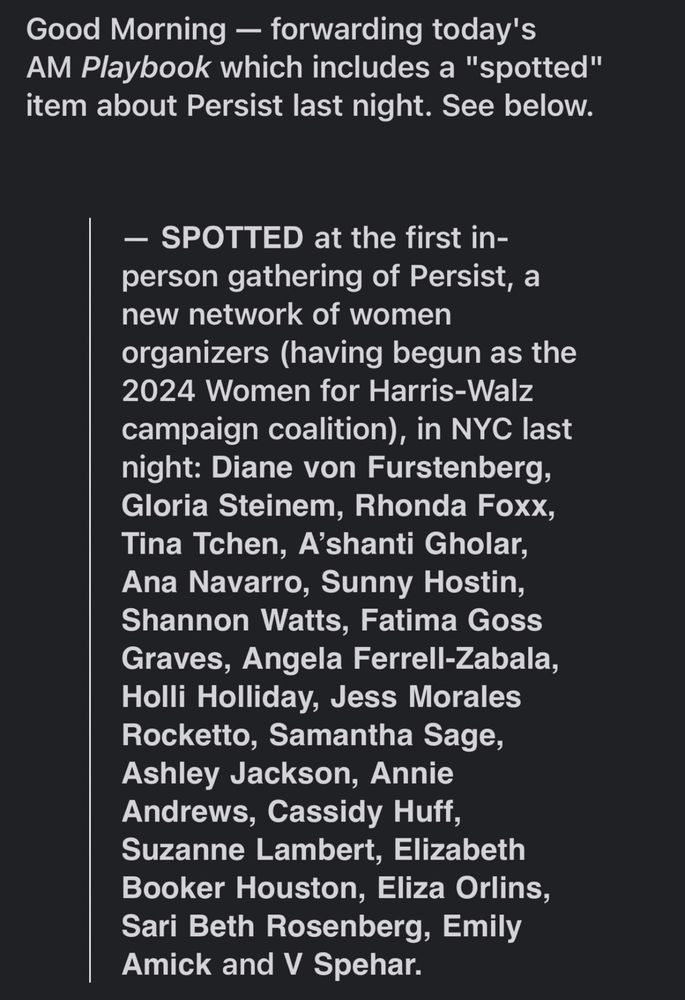 Good Morning — forwarding today's
AM Playbook which includes a "spotted" item about Persist last night. See below.
- SPOTTED at the first in-person gathering of Persist, a new network of women organizers (having begun as the
2024 Women for Harris-Walz campaign coalition), in NYC last night: Diane von Furstenberg, Gloria Steinem, Rhonda Foxx, Tina Tchen, A'shanti Gholar, Ana Navarro, Sunny Hostin, Shannon Watts, Fatima Goss Graves, Angela Ferrell-Zabala, Holli Holliday, Jess Morales Rocketto, Samantha Sage, Ashley Jackson, Annie Andrews, Cassidy Huff, Suzanne Lambert, Elizabeth Booker Houston, Eliza Orlins, Sari Beth Rosenberg, Emily Amick and V Spehar.