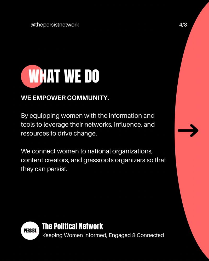 @thepersistnetwork
4/8
WHAT WE DO
WE EMPOWER COMMUNITY.
By equipping women with the information and tools to leverage their networks, influence, and resources to drive change.
We connect women to national organizations, content creators, and grassroots organizers so that they can persist.
PERSIST.
The Political Network
Keeping Women Informed, Engaged & Connected