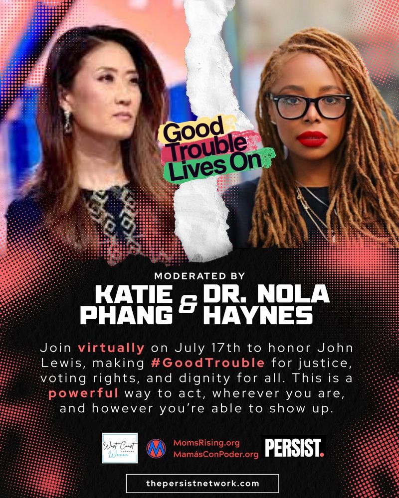 “Good Trouble Lives On” moderated by Katie Phang and Dr. Nola Haynes
Join virtually on July 17th to honor John Lewis, making #GoodTrouble for justice, voting rights, and dignity for all.
This is a powerful way to act, wherever you are, and however you’re able to show up.
Co-Sponsored by West Coast Women, MomsRising.org / MamásConPoder.org & PERSIST.
thepersistnetwork.com
The words “Good Trouble Lives On” are placed across the top edge of the image in colorful text. The graphic is split with a torn paper effect. On the left is Katie Phang, an Asian woman with long brown hair, wearing a patterned dark outfit. On the right is Dr. Nola Haynes, a Black woman with long blonde hair, wearing dark glasses and a black top.