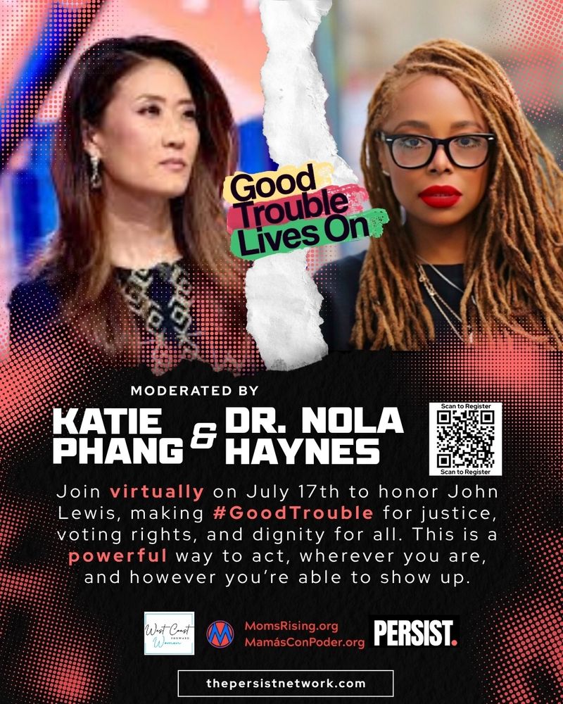 “Good Trouble Lives On” moderated by Katie Phang and Dr. Nola Haynes
Join virtually on July 17th to honor John Lewis, making #GoodTrouble for justice, voting rights, and dignity for all.
This is a powerful way to act, wherever you are, and however you’re able to show up.
Co-Sponsored by West Coast Women, MomsRising.org / MamásConPoder.org & PERSIST.
thepersistnetwork.com
The words “Good Trouble Lives On” are placed across the top edge of the image in colorful text. The graphic is split with a torn paper effect. On the left is Katie Phang, an Asian woman with long brown hair, wearing a patterned dark outfit. On the right is Dr. Nola Haynes, a Black woman with long blonde hair, wearing dark glasses and a black top.
