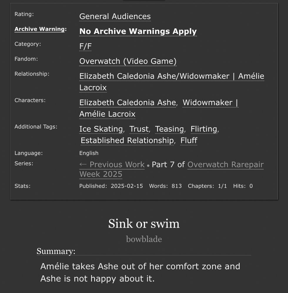 Ao3 information panel. Title: Sink or swim. Author: bowblade.

Rated Gen.

Summary: Amélie takes Ashe out of her comfort zone and Ashe is not happy about it.

F/M. Overwatch. Elizabeth Caledonia Ashe/Widowmaker | Amélie Lacroix. Tags: Ice skating, Trust, Teasing, Flirting, Established Relationship, Fluff

Language: English. Complete. Words: 813.