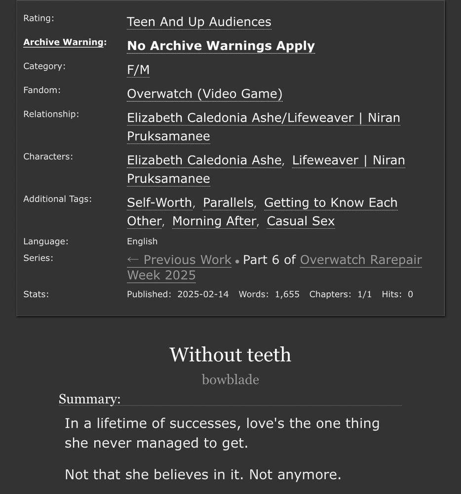 Ao3 information panel. Title: Without teeth. Author: bowblade.

Rated Teen.

Summary: In a lifetime of successes, love's the one thing she never managed to get.

Not that she believes in it. Not anymore.

F/M. Overwatch. Elizabeth Caledonia Ashe/Lifeweaver | Niran Pruksamanee. Tags: Self-Worth, Parallels, Getting to Know Each Other, Morning After, Casual Sex

Language: English. Complete. Words: 1,655.