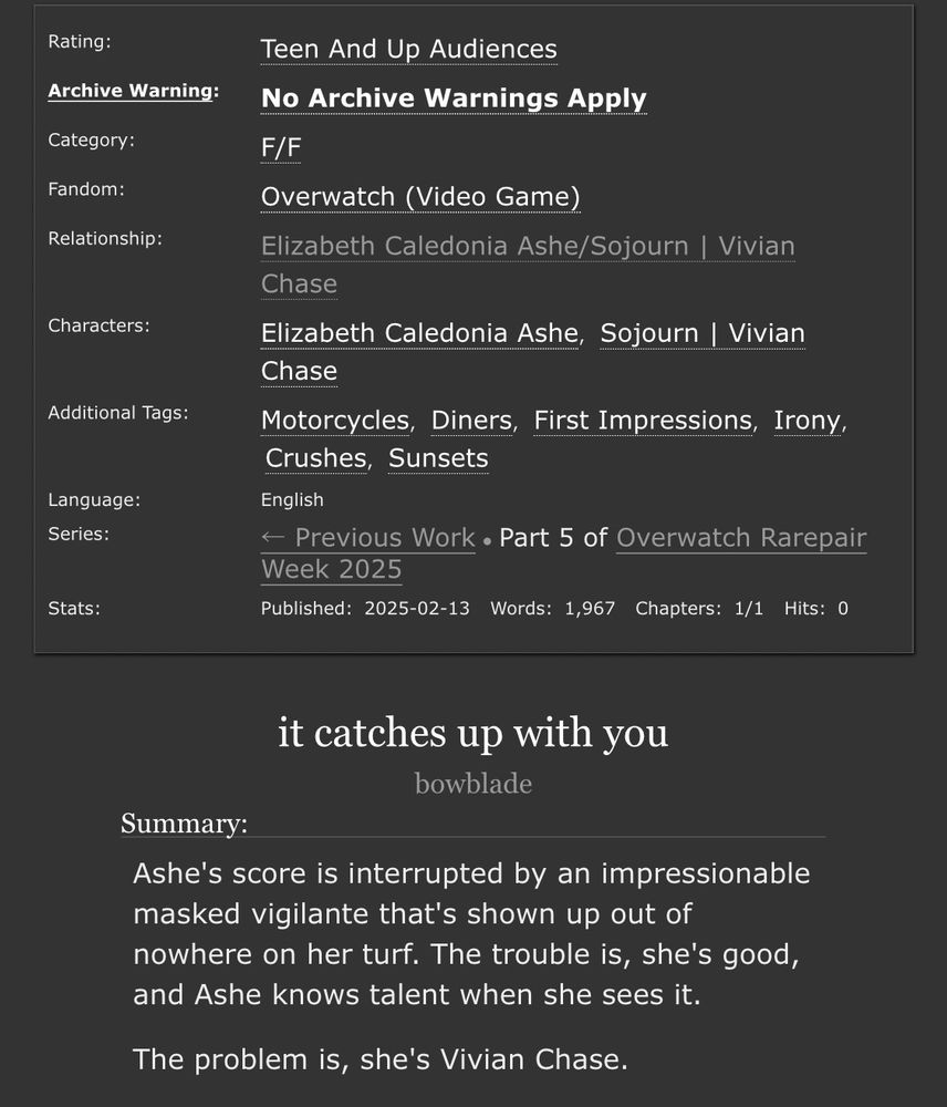 Ao3 information panel. Title: it catches up with you. Author: bowblade.

Rated Teen.

Summary: Ashe's score is interrupted by an impressionable masked vigilante that's shown up out of nowhere on her turf. The trouble is, she's good, and Ashe knows talent when she sees it.

The problem is, she's Vivian Chase.

F/F. Overwatch. Elizabeth Caledonia Ashe/Sojourn | Vivian Chase. Tags: Motorcycles, Diners, First Impressions, Irony, Crushes, Sunsets

Language: English. Complete. Words: 1,967.