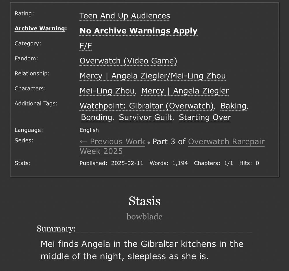 Ao3 information panel. Title: Stasis. Author: bowblade.

Rated Teen.

Summary: Mei finds Angela in the Gibraltar kitchens in the middle of the night, sleepless as she is.

F/F. Overwatch. Mercy | Angela Ziegler/Mei Ling Zhou. Tags: Watchpoint Gibraltar (Overwatch), Baking, Bonding, Survivor Guilt, Starting Over

Language: English. Complete. Words: 1,194.