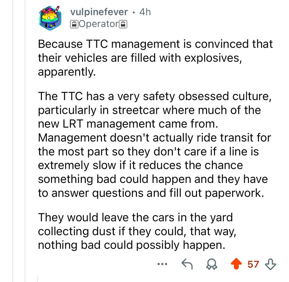 vulpinefever • 4h @Operator@

Because TTC management is convinced that their vehicles are filled with explosives, apparently.
The TTC has a very safety obsessed culture, particularly in streetcar where much of the new LRT management came from.
Management doesn't actually ride transit for the most part so they don't care if a line is extremely slow if it reduces the chance something bad could happen and they have to answer questions and fill out paperwork.
They would leave the cars in the yard collecting dust if they could, that way, nothing bad could possibly happen.