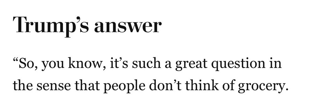 The first sentence of Trump’s answer to a question about inflation: “So, you know, it's such a great question in the sense that people don't think of grocery.”
