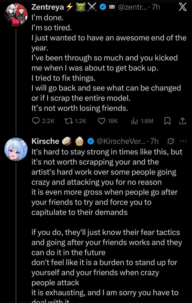 Tweet from Zentreya with a response from Kirsche

Zentreya: I'm done, I'm so tired. I just wanted to have an awesome end of the year. I've been through so much, and you kicked me when I was about to get back up. I tried to fix things. I will go back and see what can be changed or if I scrap the entire model. It's not worth losing friends.

Kirsche: It's hard to stay strong in times like this, but it's not worth scrapping your and the artist's hard work over some people going crazy and attacking you for no reason. It is even more gross when people go after your friends to try and force you to capitulate to their demands. 

If you do, they'll just know their fear tactics and going after your friends works, and they can do it in the future. Don't feel like it is a burden to stand up for yourself and your friends when crazy people attack. It is exhausting, and I am sorry you have to deal with it.