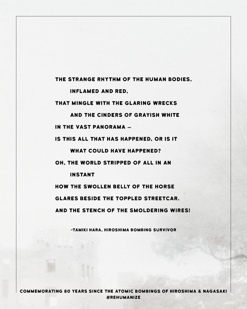 a poem from Hiroshima survivor Tamiki Hara:

The strange rhythm of the human bodies,
	Inflamed and red,
That mingle with the glaring wrecks
	And the cinders of grayish white
In the vast panorama —
Is this all that has happened, or is it
	what could have happened?
Oh, the world stripped of all in an
	instant
How the swollen belly of the horse
Glares beside the toppled streetcar.
And the stench of the smoldering wires!
