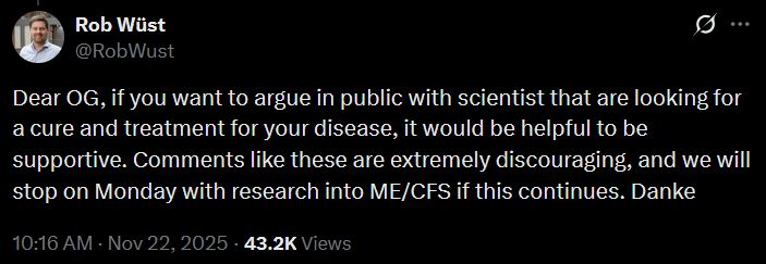 rob wust @robwust "Dear OG, if you want to argue in public with scientist that are looking for a cure and treatment for your disease, it would be helpful to be supportive. Comments like these are extremely discouraging, and we will stop on Monday with research into ME/CFS if this continues. Danke"