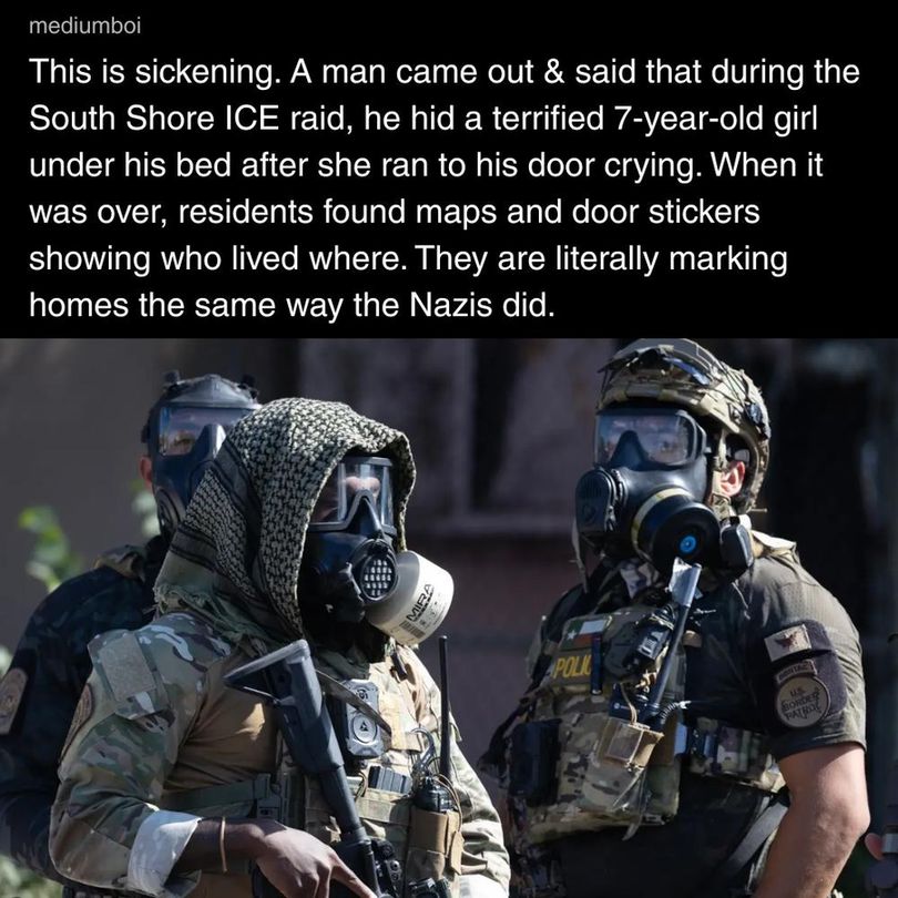 Meme from mediumboi with photo of masked federal agents in full combat gear and guns with caption: "This is sickening. Am man came out & said that during the South Shore ICE raid, he hid a terrified 7-year-old girl under his bed after she ran to his door crying. When it was over, residents found maps and door stickers showing who lived where. They are literally marking homes the same way the Nazis did."