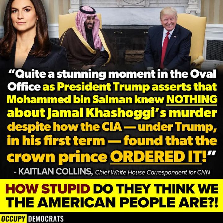 Meme by Occupy Democrats featuring quote by CNN Chief White House correspondent Kaitlan Collins: "Quite a stunning moment in the Oval Office as President Trum asserts that Mohammed bin Salman knew NOTHING about Jamal Khashoggi's murder despite how the CIA---under Trump, in his first term---found that the crown prince ORDERED IT!" followed by the comment: 'How stupid do they think we the American people are?"