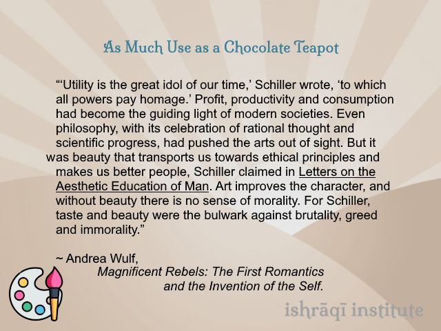 An image containing a text quotation, with a stylised artist's palette and paintbrush in the lower left-hand corner. The text, from Andrea Wulf, Magnificent Rebels: The First Romantics and the Invention of the Self, reads:

As Much Use as a Chocolate Teapot:

“‘Utility is the great idol of our time,’ Schiller wrote, ‘to which all powers pay homage.’ Profit, productivity and consumption had become the guiding light of modern societies. Even philosophy, with its celebration of rational thought and scientific progress, had pushed the arts out of sight. But it was beauty that transports us towards ethical principles and makes us better people, Schiller claimed in Letters on the Aesthetic Education of Man. Art improves the character, and without beauty there is no sense of morality. For Schiller, taste and beauty were the bulwark against brutality, greed and immorality.”