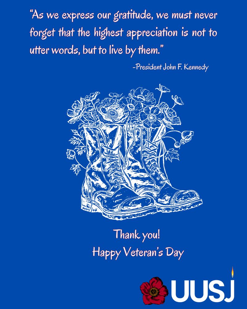 “As we express our gratitude, we must never forget that the highest appreciation is not to utter words, but to live by them.” --President John F. Kennedy

Thank you! Happy Veteran's Day 
Blue background with a white drawing of combat boots filled with poppies and a red poppy and the UUSJ logo 