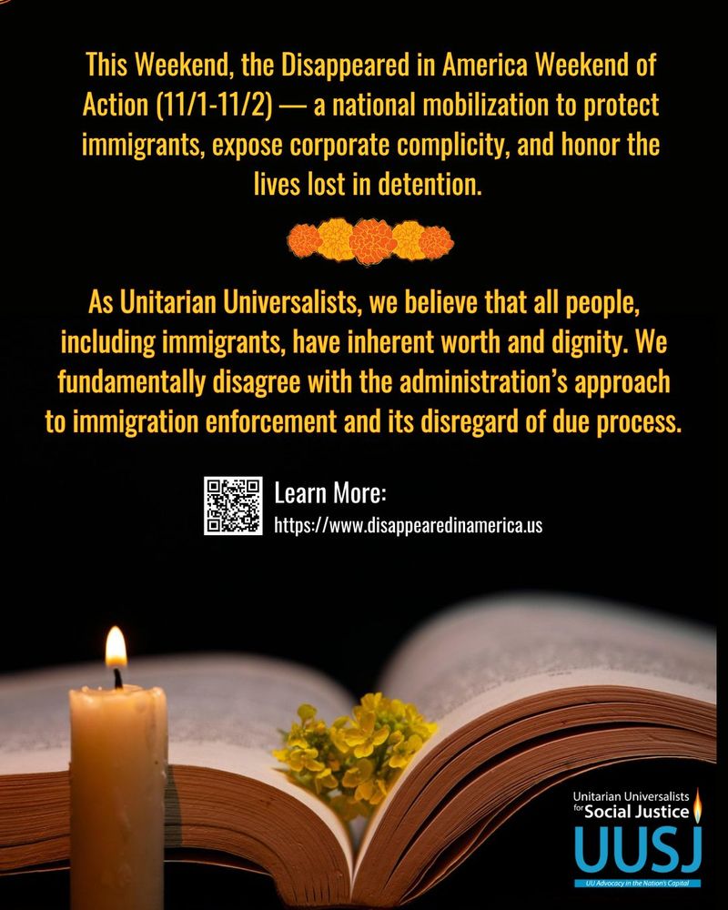 Black background, at the bottom, there is a lit candle, a book with yellow flowers and the UUSJ logo in blue. 

This Weekend, the Disappeared in America Weekend of Action (11/1-11/2) — a national mobilization to protect immigrants, expose corporate complicity, and honor the lives lost in detention. 

As Unitarian Universalists, we believe that all people, including immigrants, have inherent worth and dignity. We fundamentally disagree with the administration’s approach to immigration enforcement and its disregard of due process. 

#DisappearedinAmerica 