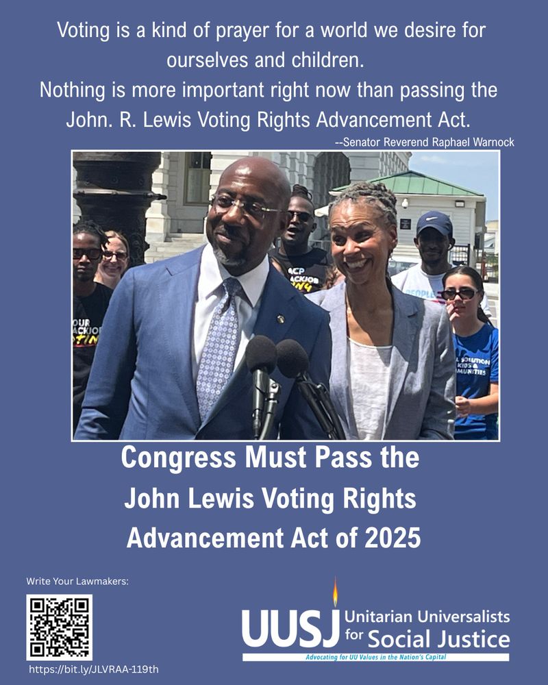 Light Blue Background, with: "Voting is a kind of prayer for a world we desire for ourselves and children. 
Nothing is more important right now than passing the John. R. Lewis Voting Rights Advancement Act."
--Senator Reverend Raphael Warnock standing behind a lectern in front of the Capitol with Maya Wiley at the rally introduce the legislation. 
At the bottom Left Corner: 
Write your lawmakers  https://bit.ly/JLVRAA-119th
At the right corner: UUSJ Logo with Unitarian Universalists for Social Justice written out. 