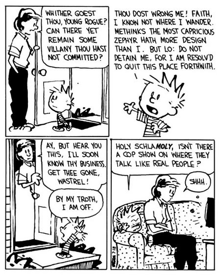Calvin and hobbes comic.

Panel 1: Calvin's mother stops him as he's leaving the house, saying "Whither goest thou, young rogue? Can there yet remain some villany thou hast not committed?"

Panel 2: Calvin replies "Thou dost wrong me! Faith, I know not where I wander. Methinks the most capricious zephyr hath more design than I. But lo: do not detain me, for I am resolv'd to quit this place forthwith."

Panel 3: Calvin's mother closest the door with a skeptical look, saying "Ay, but hear you this, I'll soon know thy business. Get the gone, Wastrel!" to which Calvin replies "By my troth, I am off."

Panel 4: Calvin and his mom are on the couch watching TV. Calvin has a disgusted look on his face, saying "Holy schlaMOLY, isn't there a cop show on where they talk like real people?" To which Calvin's mother irritably shushes him.