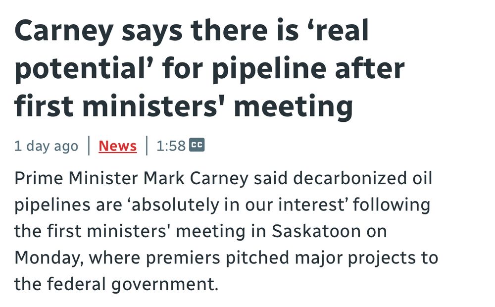 CBC title: “Carney says there is 'real potential' for pipeline after first ministers' meeting”

Sub-heading: “Prime Minister Mark Carney said decarbonized oil pipelines are 'absolutely in our interest' following the first ministers' meeting in Saskatoon on Monday, where premiers pitched major projects to the federal government.”