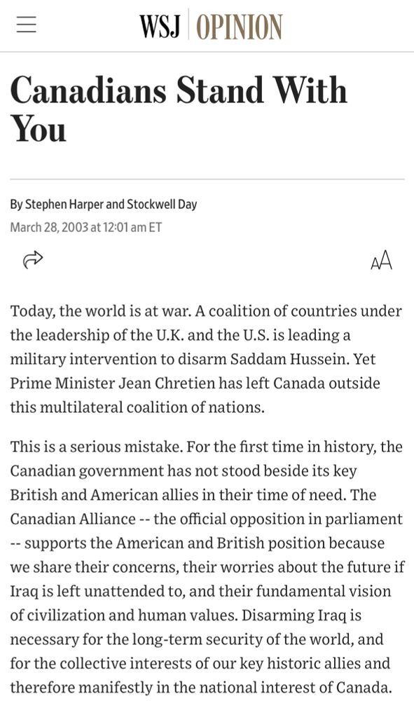 An article by Stephan Harper and Stockwell Day titled “Canadians Stand With You”

The first sections read:

“Today, the world is at war. A coalition of countries under the leadership of the U.K. and the U.S. is leading a military intervention to disarm Saddam Hussein. Yet Prime Minister Jean Chretien has left Canada outside this multilateral coalition of nations.

This is a serious mistake. For the first time in history, the Canadian government has not stood beside its key British and American allies in their time of need. The Canadian Alliance -- the official opposition in parliament - supports the American and British position because we share their concerns, their worries about the future if Iraq is left unattended to, and their fundamental vision of civilization and human values. Disarming Iraq is necessary for the long-term security of the world, and for the collective interests of our key historic allies and therefore manifestly in the national interest of Canada.”