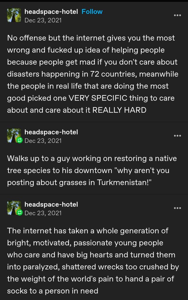 A series of Tumblr posts by user headspace-hotel
No offense but the Internet gives you the most wrong and fucked up idea of helping people because people get mad if you don't care about disasters happening in 72 countries, meanwhile the people in real life that are doing the most good picked one VERY SPECIFIC thing to care about and care about it REALLY HARD

walks up to a guy working on restoring a native tree species to his downtown "why aren't you posting about grasses in Turkmenistan!"

The Internet has taken a whole generation of bright, motivated, passionate young people who care and have big hearts and turned them into paralyzed, shattered wrecks too crushed by the weight of the world's pain to hand a pair of socks to a person in need