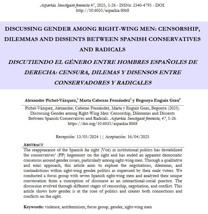 This is a screenshot of the abstract and title of the article:

Title: Discussing Gender among Right-Wing Men: Censorship, Dilemmas and Dissents Between Spanish Conservatives and Radicals 

Abstract: The reappearance of the Spanish far right (Vox) in institutional politics has destabilized the conservatives’ (PP) hegemony on the right and has ended an apparent democratic consensus around gender issues, particularly among right-wing men. Through a qualitative and emic approach, this article aims to explore the negotiations, dilemmas, and contradictions within right-wing gender politics as expressed by their male voters. We conducted a focus group with seven Spanish right-wing men and analyzed their unique conversation from a conception of discourse as an interactional-social practice. The discussion evolved through different stages of censorship, negotiation, and conflict. This article shows how gender is at the core of politics and creates both connections and conflicts on the right.