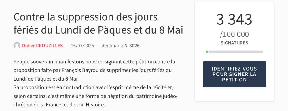 Image d’une pétition lancée le 16/07/25 contre la suppression des jours fériés du lundi de Pâques et du 8mai qui a récolté 3 343 signatures. 
« 
Peuple souverain, manifestons nous en signant cette pétition contre la proposition faite par François Bayrou de supprimer les jours fériés du Lundi de Pâques et du 8 Mai.
Sa proposition est en contradiction avec l’esprit même de la laïcité et, selon certains, c'est même une forme de négation du patrimoine judéo-chrétien de la France, et de son Histoire. » de Didier Crouzilles