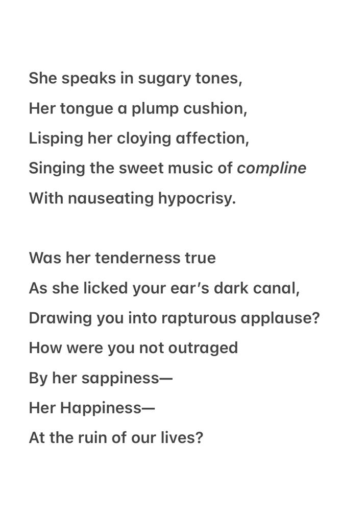 A poem for emoetry poetry prompts: tender 
sappiness 
rapture 
outraged 
nauseated 

She speaks in sugary tones,
 Her tongue a plump cushion, 
Lisping her cloying affection, 
Singing the sweet music of compline With nauseating hypocrisy.

Was her tenderness true 
As she licked your ear’s dark canal, Drawing you into rapturous applause? How were you not outraged 
By her sappiness—
 Her Happiness— 
At the ruin of our lives?