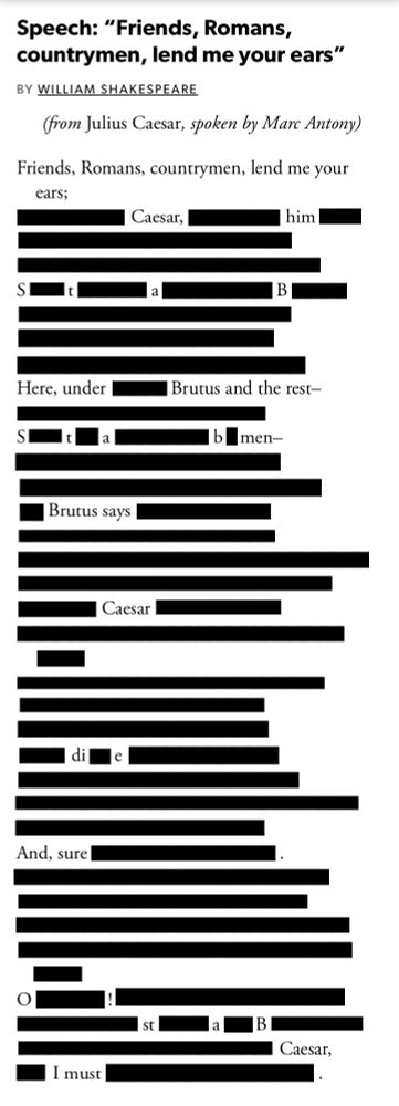 A redacted version of the Friends, Romans, countrymen speech from Marc Antony in Shakespeare's play Julius Caesar. The only words visible are:

Friends, Romans, countrymen, lend me your ears;

Caesar, him StaB. Here under Brutus and the rest—Stab men— Brutus says Caesar die And, sure O! staB Caesar, I must.