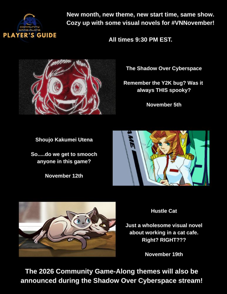 New month, new theme, new start time, same show.
Cozy up with some visual novels for #VNNovember!

All times 9:30 PM EST.

The Shadow Over Cyberspace
Remember the Y2K bug? Was it always THIS spooky?
November 5th

Shoujo Kakumei Utena
So.....do we get to smooch anyone in this game?
November 12th

Hustle Cat
Just a wholesome visual novel about working in a cat cafe. Right?RIGHT???
November 19th

The 2026 Community Game-Along themes will also be announced during the Shadow Over Cyberspace stream!