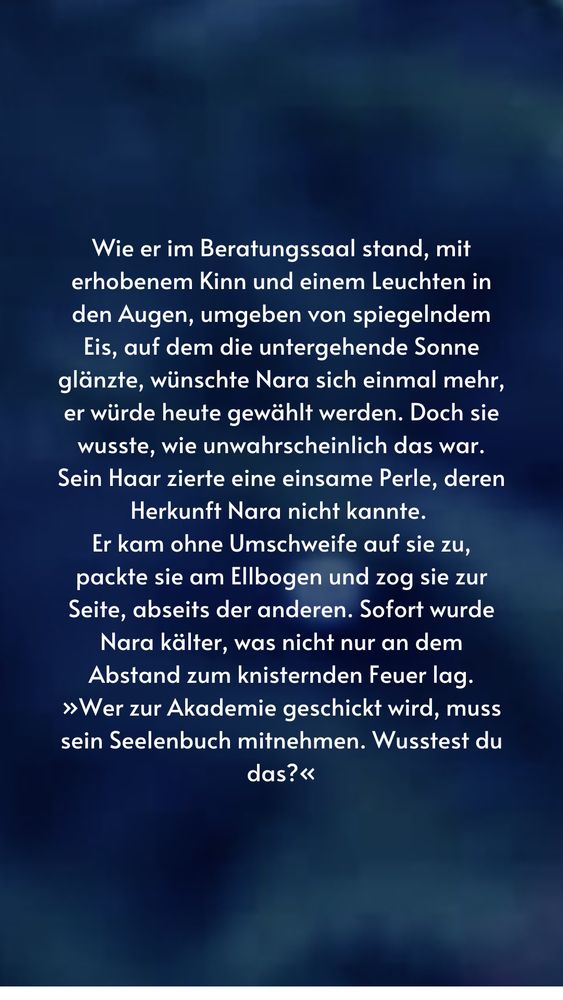 Wie er im Beratungssaal stand, mit erhobenem Kinn und einem Leuchten in den Augen, umgeben von spiegelndem Eis, auf dem die untergehende Sonne glänzte, wünschte Nara sich einmal mehr, er würde heute gewählt werden. Doch sie wusste, wie unwahrscheinlich das war.
Sein Haar zierte eine einsame Perle, deren Herkunft Nara nicht kannte.
Er kam ohne Umschweife auf sie zu, packte sie am Ellbogen und zog sie zur Seite, abseits der anderen. Sofort wurde Nara kälter, was nicht nur an dem Abstand zum knisternden Feuer lag.
»Wer zur Akademie geschickt wird, muss sein Seelenbuch mitnehmen. Wusstest du das?«