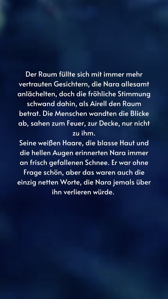 Der Raum füllte sich mit immer mehr vertrauten Gesichtern, die Nara allesamt anlächelten, doch die fröhliche Stimmung schwand dahin, als Airell den Raum betrat. Die Menschen wandten die Blicke ab, sahen zum Feuer, zur Decke, nur nicht zu ihm.
Seine weißen Haare, die blasse Haut und die hellen Augen erinnerten Nara immer an frisch gefallenen Schnee. Er war ohne Frage schön, aber das waren auch die einzig netten Worte, die Nara jemals über ihn verlieren würde.