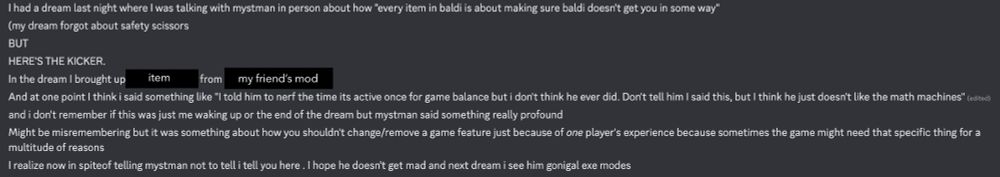 I had a dream last night where I was talking with mystman in person about how "every item in baldi is about making sure baldi doesn't get you in some way"
(my dream forgot about safety scissors
BUT
HERE'S THE KICKER.
In the dream I brought up (item) from (my friend's mod)
And at one point I think i said something like "I told him to nerf the time its active once for game balance but i don't think he ever did. Don't tell him I said this, but I think he just doesn't like the math machines" 
and i don't remember if this was just me waking up or the end of the dream but mystman said something really profound
Might be misremembering but it was something about how you shouldn't change/remove a game feature just because of one player's experience because sometimes the game might need that specific thing for a multitude of reasons
I realize now in spiteof telling mystman not to tell i tell you here . I hope he doesn't get mad and next dream i see him gonigal exe modes